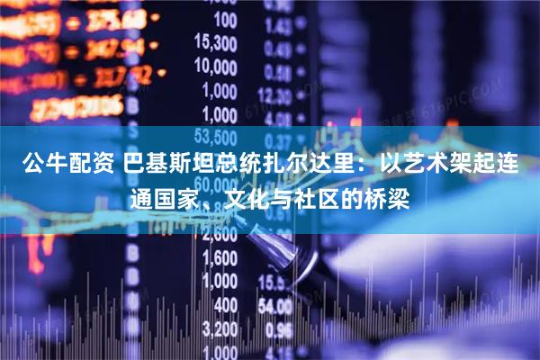 公牛配资 巴基斯坦总统扎尔达里：以艺术架起连通国家、文化与社区的桥梁