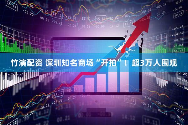 竹演配资 深圳知名商场“开拍”！超3万人围观
