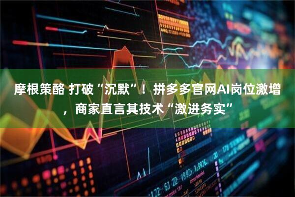 摩根策酪 打破“沉默”！拼多多官网AI岗位激增，商家直言其技术“激进务实”