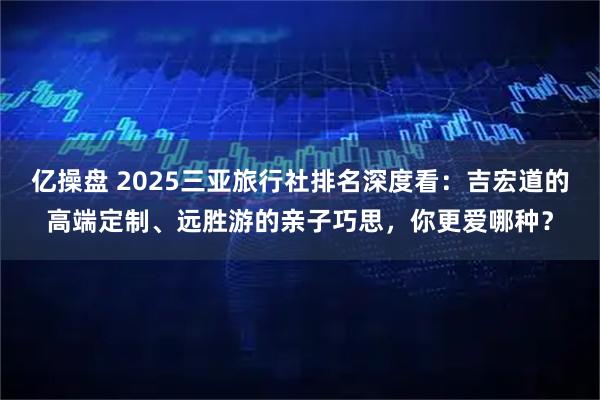 亿操盘 2025三亚旅行社排名深度看：吉宏道的高端定制、远胜游的亲子巧思，你更爱哪种？
