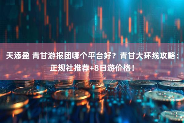 天添盈 青甘游报团哪个平台好？青甘大环线攻略：正规社推荐+8日游价格！