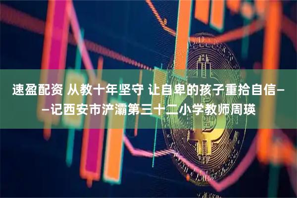 速盈配资 从教十年坚守 让自卑的孩子重拾自信——记西安市浐灞第三十二小学教师周瑛