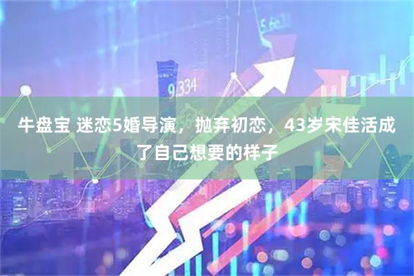 牛盘宝 迷恋5婚导演，抛弃初恋，43岁宋佳活成了自己想要的样子