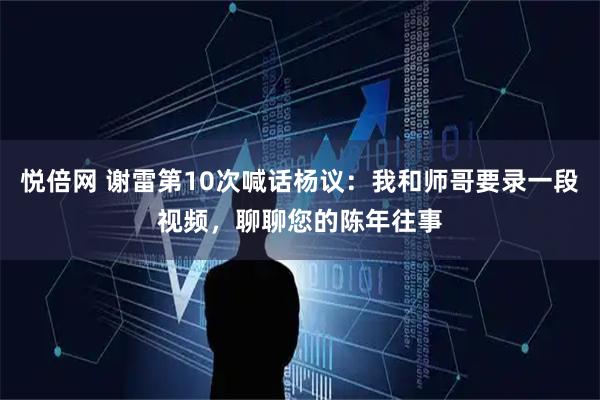 悦倍网 谢雷第10次喊话杨议：我和师哥要录一段视频，聊聊您的陈年往事