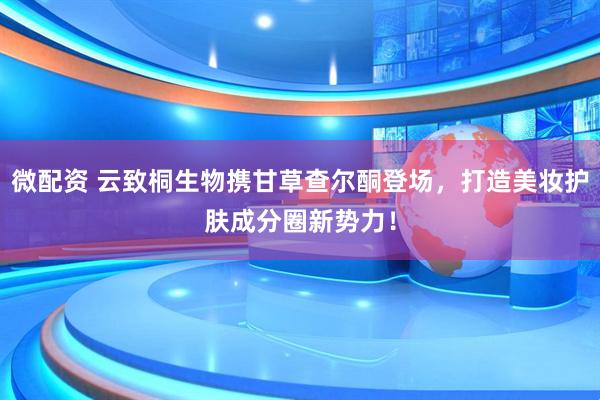 微配资 云致桐生物携甘草查尔酮登场，打造美妆护肤成分圈新势力！
