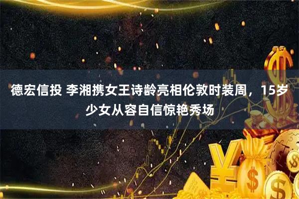 德宏信投 李湘携女王诗龄亮相伦敦时装周，15岁少女从容自信惊艳秀场