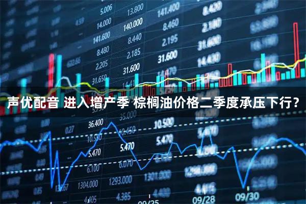声优配音 进入增产季 棕榈油价格二季度承压下行？