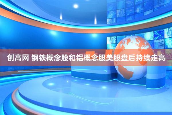 创高网 钢铁概念股和铝概念股美股盘后持续走高