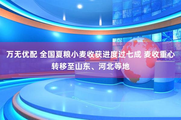 万无优配 全国夏粮小麦收获进度过七成 麦收重心转移至山东、河北等地