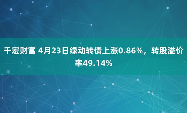 千宏财富 4月23日绿动转债上涨0.86%，转股溢价率49.14%