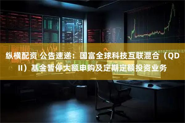 纵横配资 公告速递：国富全球科技互联混合（QDII）基金暂停大额申购及定期定额投资业务