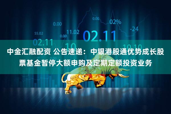 中金汇融配资 公告速递：中银港股通优势成长股票基金暂停大额申购及定期定额投资业务