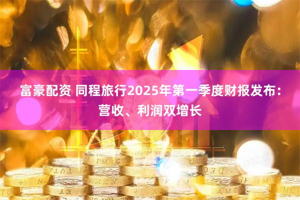 富豪配资 同程旅行2025年第一季度财报发布：营收、利润双增长