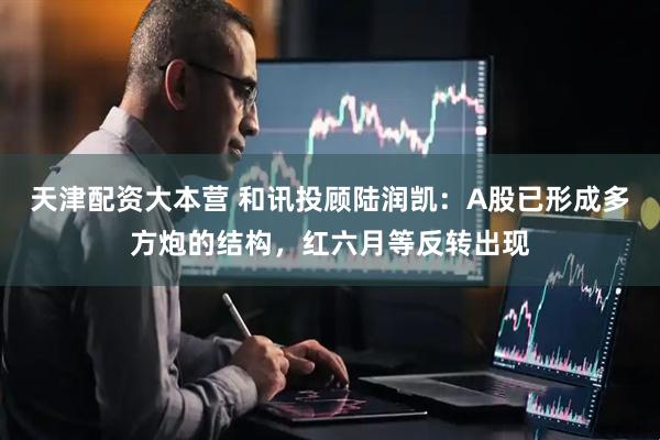 天津配资大本营 和讯投顾陆润凯：A股已形成多方炮的结构，红六月等反转出现