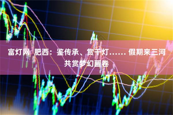 富灯网  肥西：鉴传承、赏千灯…… 假期来三河共赏梦幻画卷