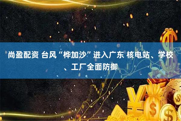 尚盈配资 台风“桦加沙”进入广东 核电站、学校、工厂全面防御