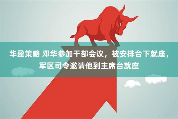 华盈策略 邓华参加干部会议，被安排台下就座，军区司令邀请他到主席台就座