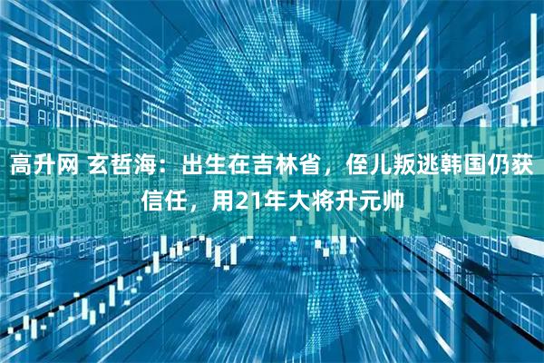 高升网 玄哲海：出生在吉林省，侄儿叛逃韩国仍获信任，用21年大将升元帅