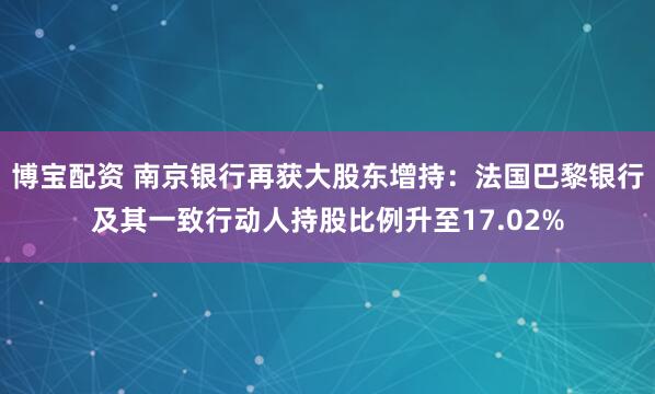 博宝配资 南京银行再获大股东增持：法国巴黎银行及其一致行动人持股比例升至17.02%
