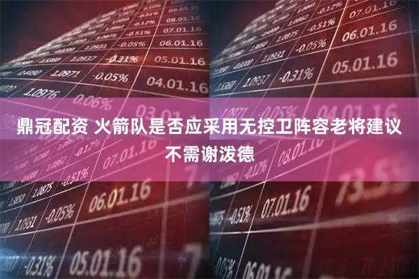 鼎冠配资 火箭队是否应采用无控卫阵容老将建议不需谢泼德