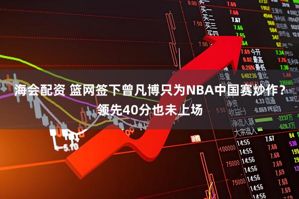 海会配资 篮网签下曾凡博只为NBA中国赛炒作？领先40分也未上场