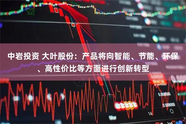 中岩投资 大叶股份：产品将向智能、节能、环保、高性价比等方面进行创新转型