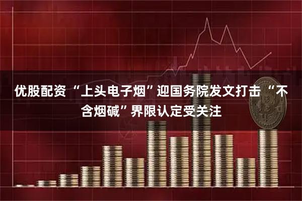 优股配资 “上头电子烟”迎国务院发文打击 “不含烟碱”界限认定受关注