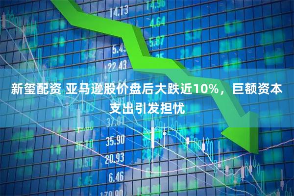 新玺配资 亚马逊股价盘后大跌近10%，巨额资本支出引发担忧