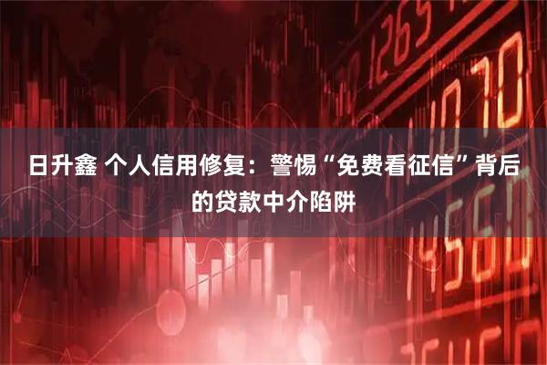 日升鑫 个人信用修复：警惕“免费看征信”背后的贷款中介陷阱