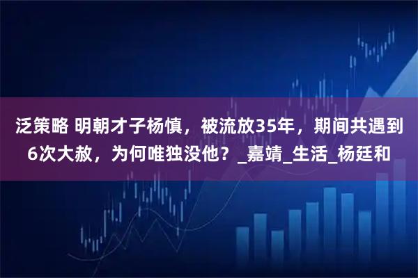 泛策略 明朝才子杨慎，被流放35年，期间共遇到6次大赦，为何唯独没他？_嘉靖_生活_杨廷和