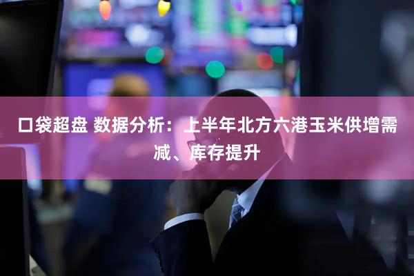 口袋超盘 数据分析：上半年北方六港玉米供增需减、库存提升