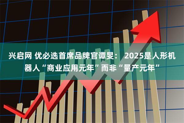 兴启网 优必选首席品牌官谭旻： 2025是人形机器人“商业应用元年”而非“量产元年”
