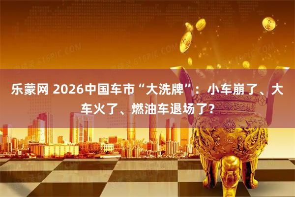 乐蒙网 2026中国车市“大洗牌”：小车崩了、大车火了、燃油车退场了？